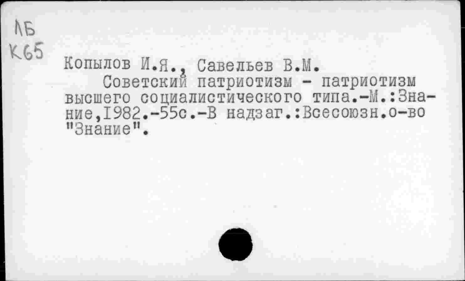 ﻿КБ
Н5 п-
Копылов И.Я. Савельев В.М.
Советским патриотизм - патриотизм высшего социалистического типа.-М.:Знание, 1982.-55с.-В надзаг.:Всесоюзн.о-во ’’Знание".